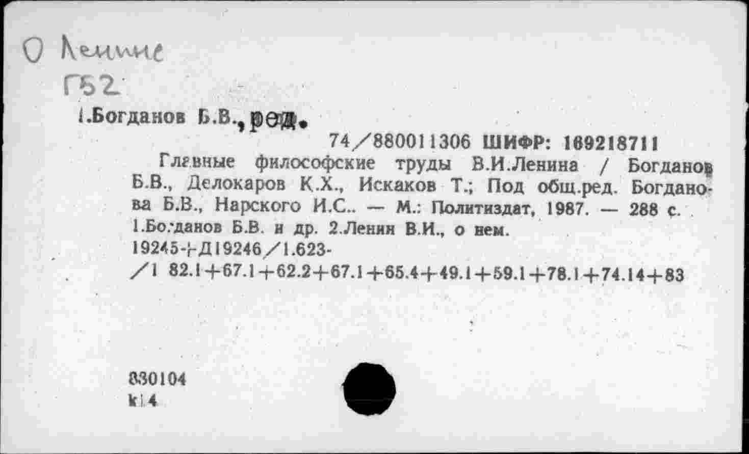 ﻿О Кемхлил
гьг
(.Богданов Б.В.^ред,
74/880011306 ШИФР: 169218711
Главные философские труды В.И.Ленина / Богданов Б.В., Делокаров К.Х., Искаков Т.; Под общ.ред. Богданова Б.В., Нарского И.С.. — М.: Политиздат, 1987. — 288 с. 1.Бо.-данов Б.В. и др. 2. Ленин В.И., о нем.
19245+Д19246/1.623-
/1 82.1+67.1-1-62.2+67.1+65.4+49.1+59.1+78.1+74.144-83
330104 к 1.4